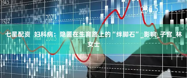 七星配资  妇科病：隐匿在生育路上的“绊脚石”_影响_子宫_林女士