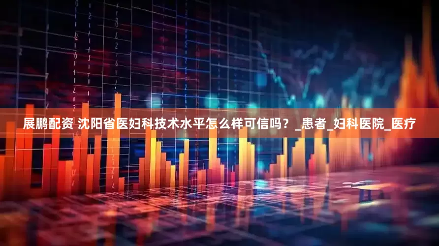 展鹏配资 沈阳省医妇科技术水平怎么样可信吗？_患者_妇科医院_医疗