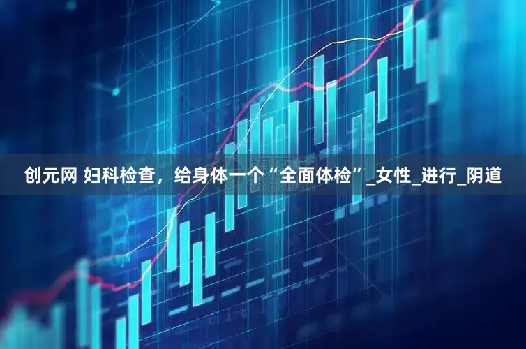 创元网 妇科检查，给身体一个“全面体检”_女性_进行_阴道