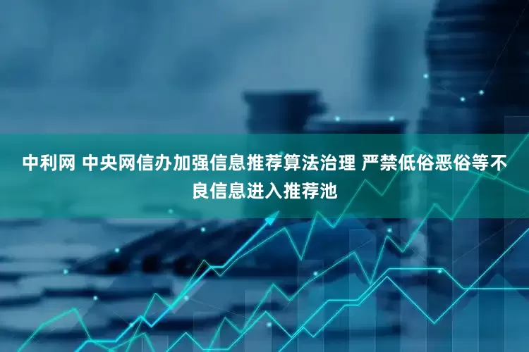 中利网 中央网信办加强信息推荐算法治理 严禁低俗恶俗等不良信息进入推荐池