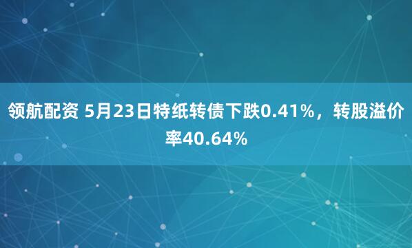 领航配资 5月23日特纸转债下跌0.41%，转股溢价率40.64%