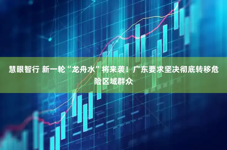 慧眼智行 新一轮“龙舟水”将来袭！广东要求坚决彻底转移危险区域群众