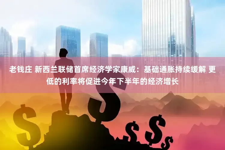 老钱庄 新西兰联储首席经济学家康威：基础通胀持续缓解 更低的利率将促进今年下半年的经济增长