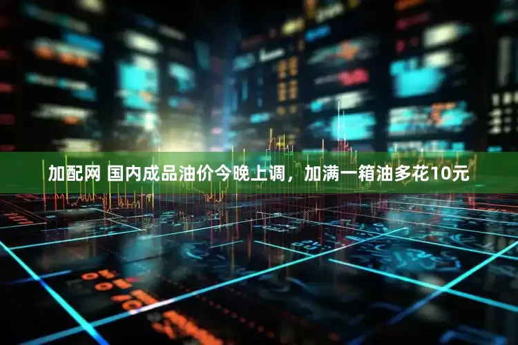 加配网 国内成品油价今晚上调，加满一箱油多花10元