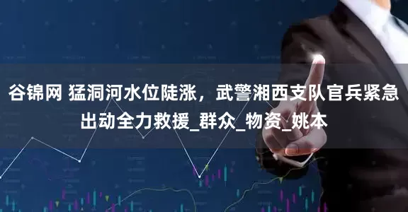 谷锦网 猛洞河水位陡涨，武警湘西支队官兵紧急出动全力救援_群众_物资_姚本