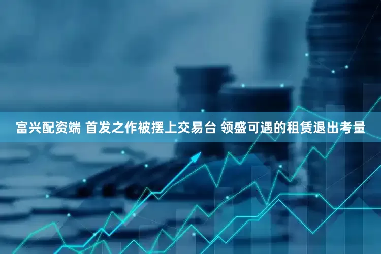 富兴配资端 首发之作被摆上交易台 领盛可遇的租赁退出考量