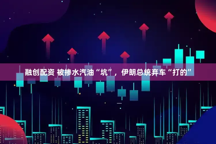 融创配资 被掺水汽油“坑”，伊朗总统弃车“打的”
