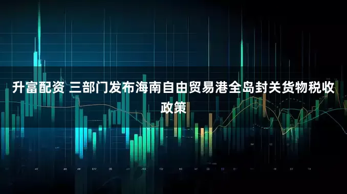 升富配资 三部门发布海南自由贸易港全岛封关货物税收政策