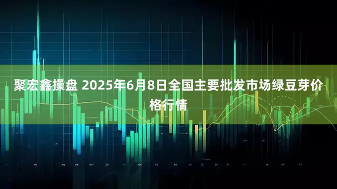 聚宏鑫操盘 2025年6月8日全国主要批发市场绿豆芽价格行情