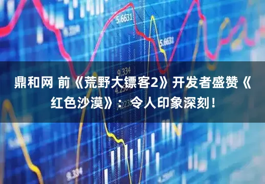 鼎和网 前《荒野大镖客2》开发者盛赞《红色沙漠》：令人印象深刻！