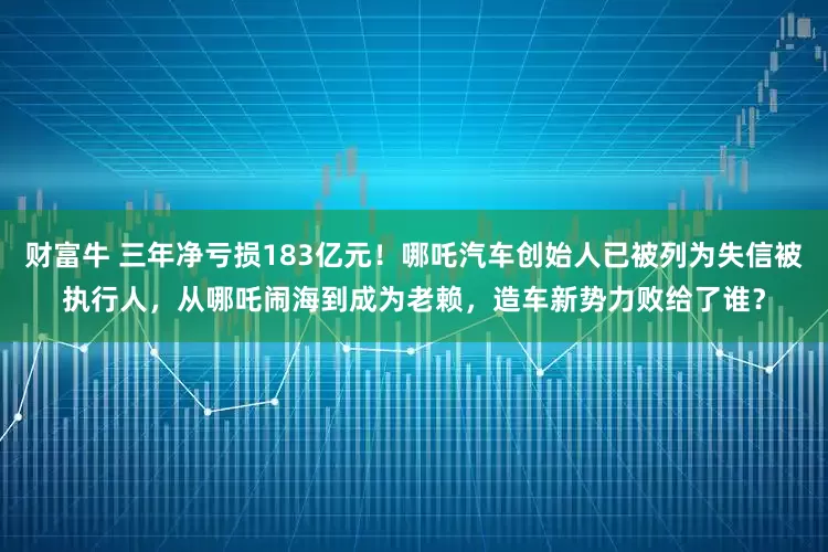 财富牛 三年净亏损183亿元！哪吒汽车创始人已被列为失信被执行人，从哪吒闹海到成为老赖，造车新势力败给了谁？