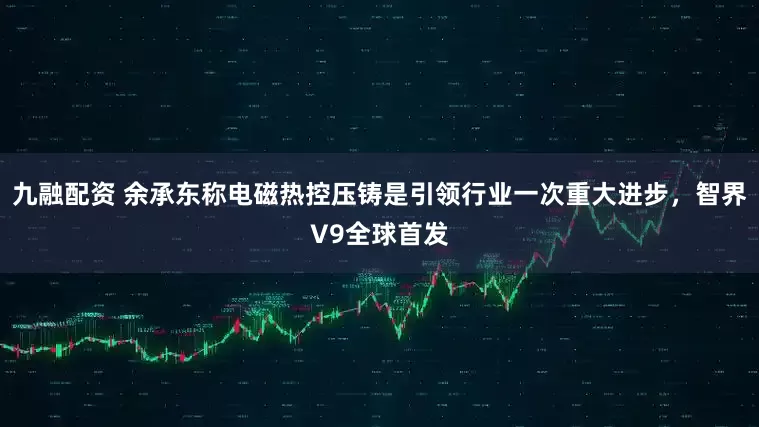 九融配资 余承东称电磁热控压铸是引领行业一次重大进步，智界V9全球首发