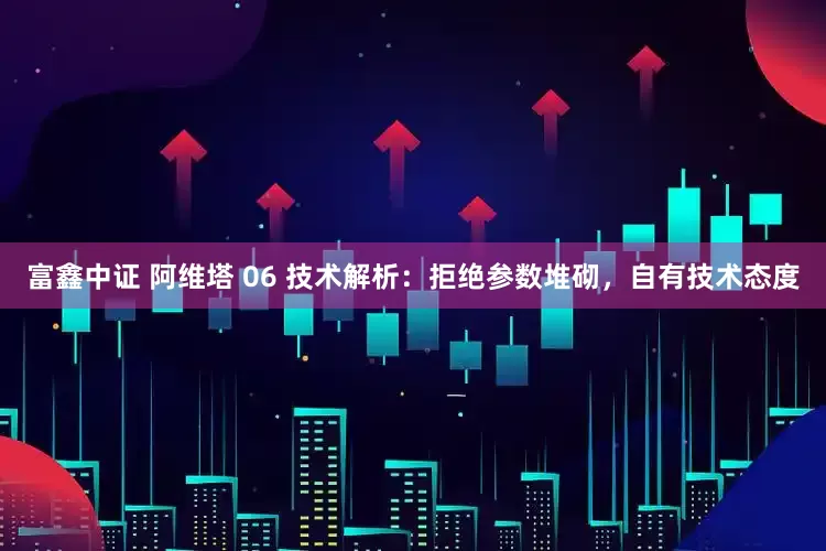 富鑫中证 阿维塔 06 技术解析：拒绝参数堆砌，自有技术态度
