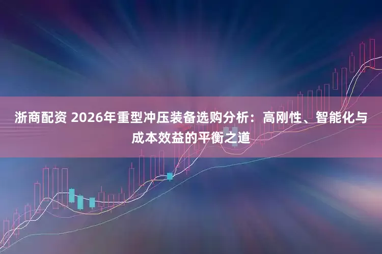 浙商配资 2026年重型冲压装备选购分析：高刚性、智能化与成本效益的平衡之道