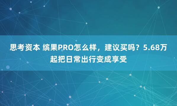 思考资本 缤果PRO怎么样，建议买吗？5.68万起把日常出行变成享受