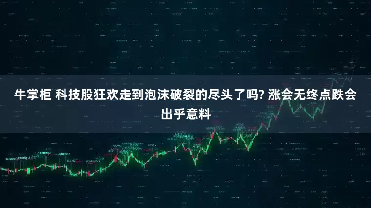 牛掌柜 科技股狂欢走到泡沫破裂的尽头了吗? 涨会无终点跌会出乎意料